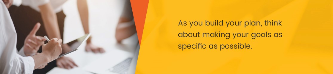 As you build your plan, think about making your goals as specific as possible.