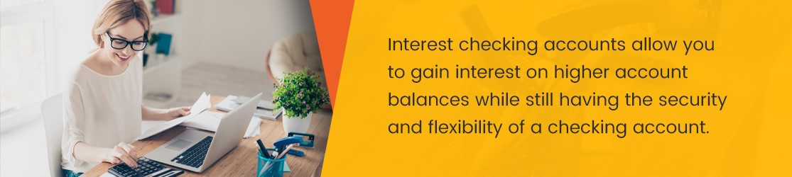 Interest checking accounts allow you to gain interest on higher account balances while still having the security and flexibility of a checking account.